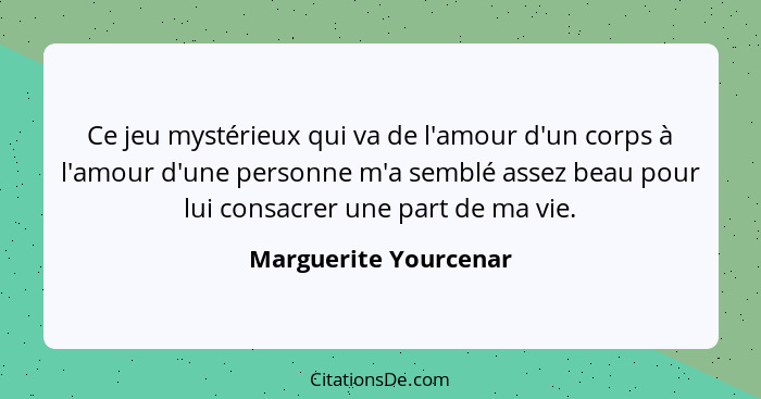 Ce jeu mystérieux qui va de l'amour d'un corps à l'amour d'une personne m'a semblé assez beau pour lui consacrer une part de ma... - Marguerite Yourcenar