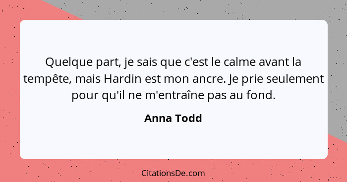 Quelque part, je sais que c'est le calme avant la tempête, mais Hardin est mon ancre. Je prie seulement pour qu'il ne m'entraîne pas au fo... - Anna Todd