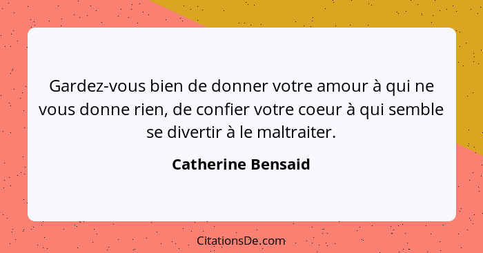 Gardez-vous bien de donner votre amour à qui ne vous donne rien, de confier votre coeur à qui semble se divertir à le maltraiter.... - Catherine Bensaid