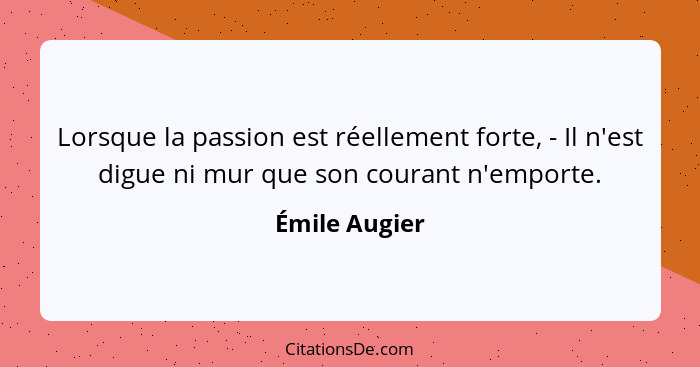 Lorsque la passion est réellement forte, - Il n'est digue ni mur que son courant n'emporte.... - Émile Augier