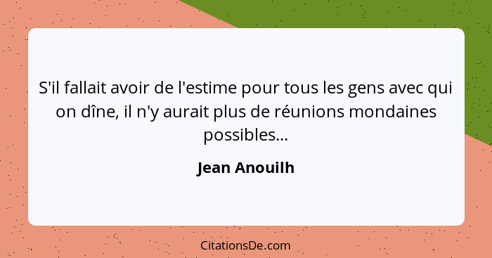 S'il fallait avoir de l'estime pour tous les gens avec qui on dîne, il n'y aurait plus de réunions mondaines possibles...... - Jean Anouilh