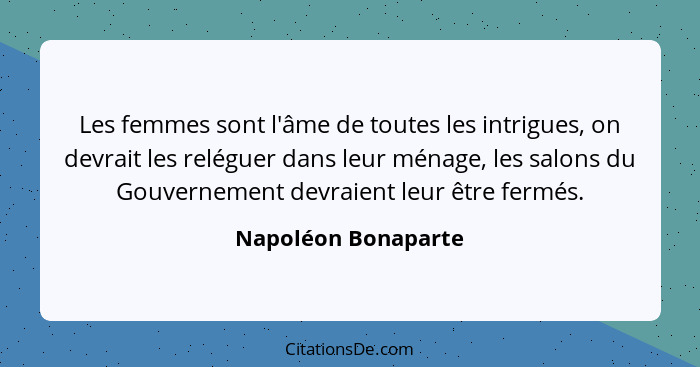 Les femmes sont l'âme de toutes les intrigues, on devrait les reléguer dans leur ménage, les salons du Gouvernement devraient leu... - Napoléon Bonaparte