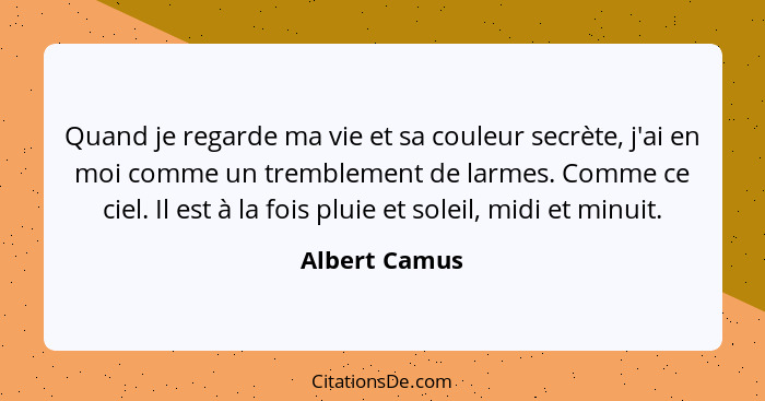 Quand je regarde ma vie et sa couleur secrète, j'ai en moi comme un tremblement de larmes. Comme ce ciel. Il est à la fois pluie et sol... - Albert Camus