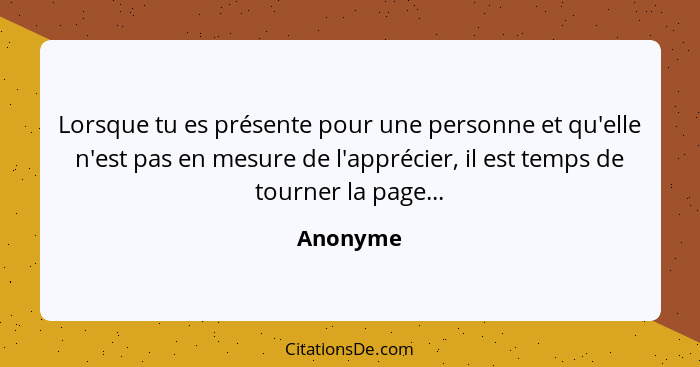 Lorsque tu es présente pour une personne et qu'elle n'est pas en mesure de l'apprécier, il est temps de tourner la page...... - Anonyme