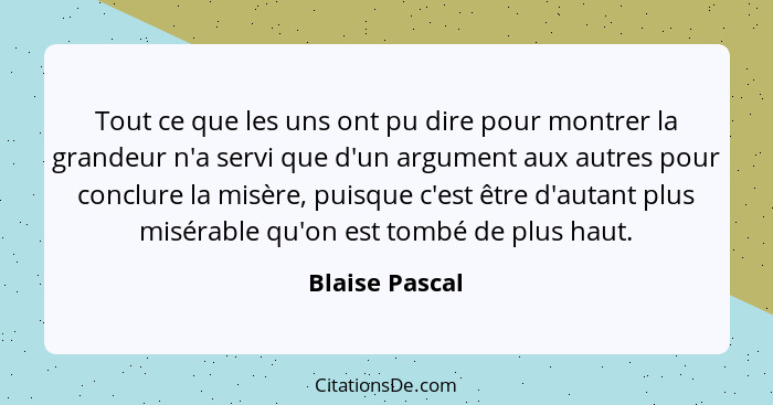 Tout ce que les uns ont pu dire pour montrer la grandeur n'a servi que d'un argument aux autres pour conclure la misère, puisque c'est... - Blaise Pascal