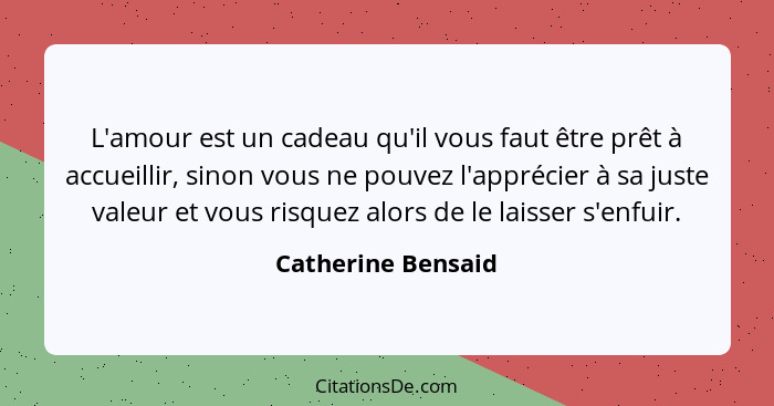 L'amour est un cadeau qu'il vous faut être prêt à accueillir, sinon vous ne pouvez l'apprécier à sa juste valeur et vous risquez a... - Catherine Bensaid