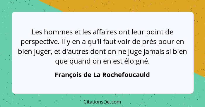 Les hommes et les affaires ont leur point de perspective. Il y en a qu'il faut voir de près pour en bien juger, et d'au... - François de La Rochefoucauld