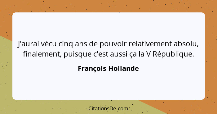 J'aurai vécu cinq ans de pouvoir relativement absolu, finalement, puisque c'est aussi ça la V République.... - François Hollande