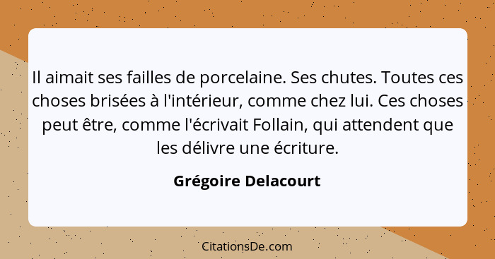 Il aimait ses failles de porcelaine. Ses chutes. Toutes ces choses brisées à l'intérieur, comme chez lui. Ces choses peut être, c... - Grégoire Delacourt