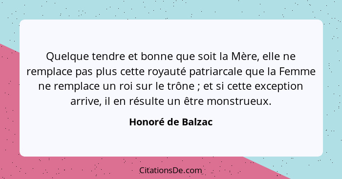 Quelque tendre et bonne que soit la Mère, elle ne remplace pas plus cette royauté patriarcale que la Femme ne remplace un roi sur l... - Honoré de Balzac