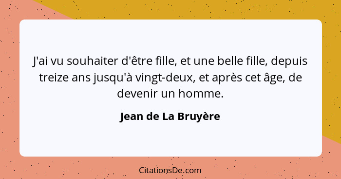 J'ai vu souhaiter d'être fille, et une belle fille, depuis treize ans jusqu'à vingt-deux, et après cet âge, de devenir un homme.... - Jean de La Bruyère