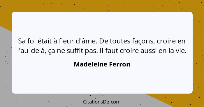 Sa foi était à fleur d'âme. De toutes façons, croire en l'au-delà, ça ne suffit pas. Il faut croire aussi en la vie.... - Madeleine Ferron