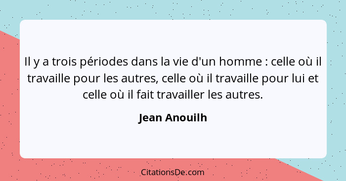 Il y a trois périodes dans la vie d'un homme : celle où il travaille pour les autres, celle où il travaille pour lui et celle où i... - Jean Anouilh