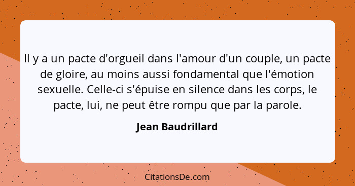 Il y a un pacte d'orgueil dans l'amour d'un couple, un pacte de gloire, au moins aussi fondamental que l'émotion sexuelle. Celle-ci... - Jean Baudrillard