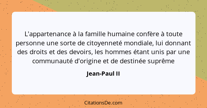 L'appartenance à la famille humaine confère à toute personne une sorte de citoyenneté mondiale, lui donnant des droits et des devoirs,... - Jean-Paul II