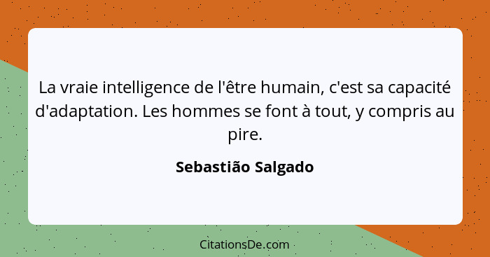 La vraie intelligence de l'être humain, c'est sa capacité d'adaptation. Les hommes se font à tout, y compris au pire.... - Sebastião Salgado