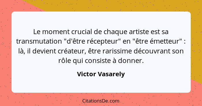 Le moment crucial de chaque artiste est sa transmutation "d'être récepteur" en "être émetteur" : là, il devient créateur, être... - Victor Vasarely