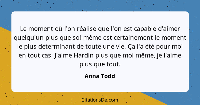 Le moment où l'on réalise que l'on est capable d'aimer quelqu'un plus que soi-même est certainement le moment le plus déterminant de toute... - Anna Todd