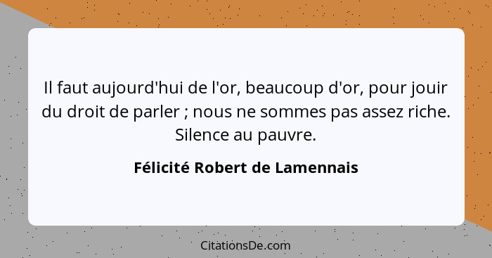 Il faut aujourd'hui de l'or, beaucoup d'or, pour jouir du droit de parler ; nous ne sommes pas assez riche. Silenc... - Félicité Robert de Lamennais