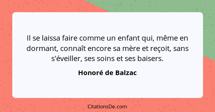 Il se laissa faire comme un enfant qui, même en dormant, connaît encore sa mère et reçoit, sans s'éveiller, ses soins et ses baiser... - Honoré de Balzac