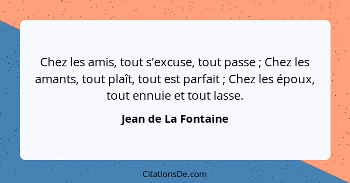 Chez les amis, tout s'excuse, tout passe ; Chez les amants, tout plaît, tout est parfait ; Chez les époux, tout ennuie... - Jean de La Fontaine