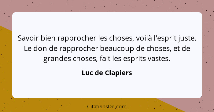 Savoir bien rapprocher les choses, voilà l'esprit juste. Le don de rapprocher beaucoup de choses, et de grandes choses, fait les esp... - Luc de Clapiers