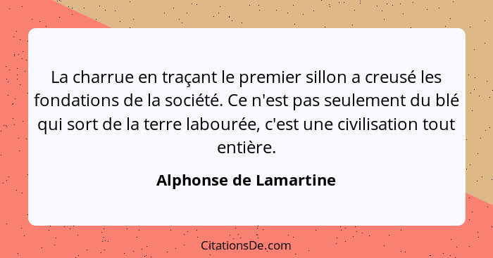 La charrue en traçant le premier sillon a creusé les fondations de la société. Ce n'est pas seulement du blé qui sort de la te... - Alphonse de Lamartine