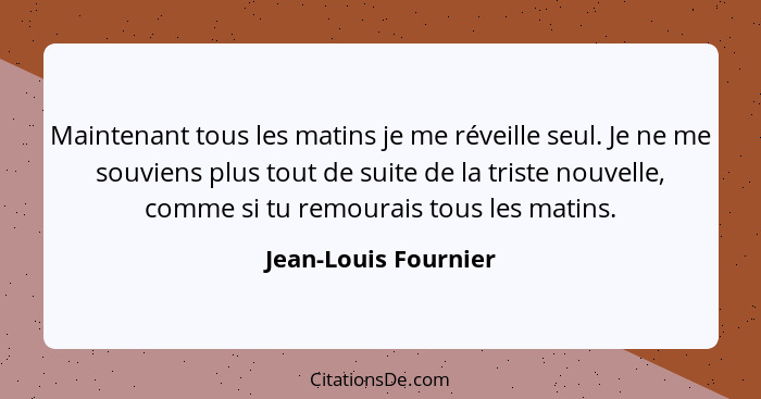 Maintenant tous les matins je me réveille seul. Je ne me souviens plus tout de suite de la triste nouvelle, comme si tu remourai... - Jean-Louis Fournier