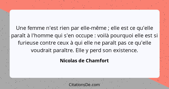 Une femme n'est rien par elle-même ; elle est ce qu'elle paraît à l'homme qui s'en occupe : voilà pourquoi elle est si... - Nicolas de Chamfort