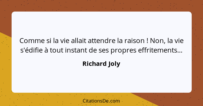 Comme si la vie allait attendre la raison ! Non, la vie s'édifie à tout instant de ses propres effritements...... - Richard Joly