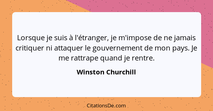 Lorsque je suis à l'étranger, je m'impose de ne jamais critiquer ni attaquer le gouvernement de mon pays. Je me rattrape quand je... - Winston Churchill