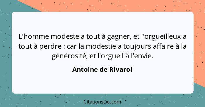 L'homme modeste a tout à gagner, et l'orgueilleux a tout à perdre : car la modestie a toujours affaire à la générosité, et l... - Antoine de Rivarol