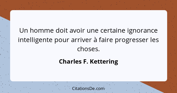 Un homme doit avoir une certaine ignorance intelligente pour arriver à faire progresser les choses.... - Charles F. Kettering