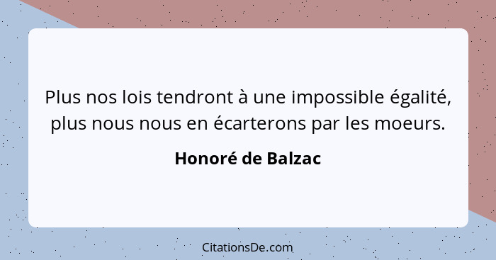 Plus nos lois tendront à une impossible égalité, plus nous nous en écarterons par les moeurs.... - Honoré de Balzac