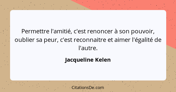 Permettre l'amitié, c'est renoncer à son pouvoir, oublier sa peur, c'est reconnaitre et aimer l'égalité de l'autre.... - Jacqueline Kelen