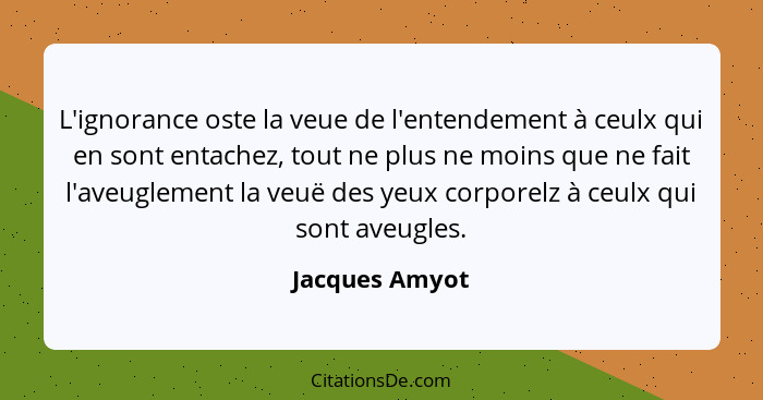 L'ignorance oste la veue de l'entendement à ceulx qui en sont entachez, tout ne plus ne moins que ne fait l'aveuglement la veuë des ye... - Jacques Amyot