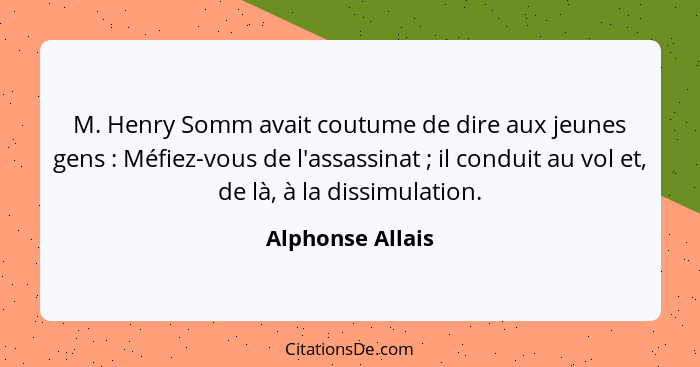 M. Henry Somm avait coutume de dire aux jeunes gens : Méfiez-vous de l'assassinat ; il conduit au vol et, de là, à la diss... - Alphonse Allais