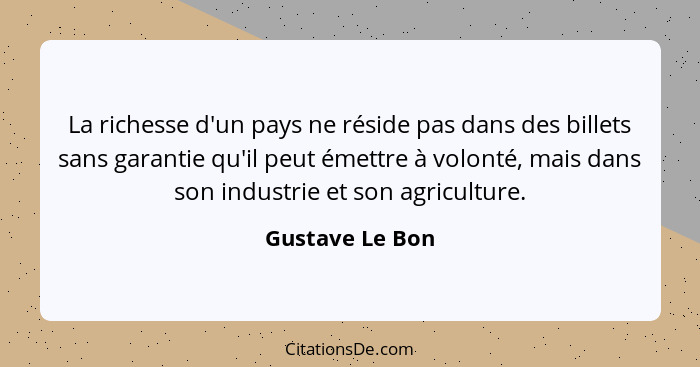 La richesse d'un pays ne réside pas dans des billets sans garantie qu'il peut émettre à volonté, mais dans son industrie et son agric... - Gustave Le Bon