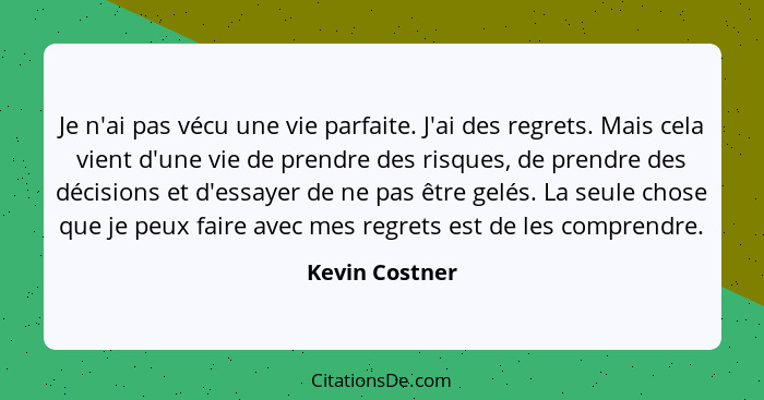 Je n'ai pas vécu une vie parfaite. J'ai des regrets. Mais cela vient d'une vie de prendre des risques, de prendre des décisions et d'e... - Kevin Costner