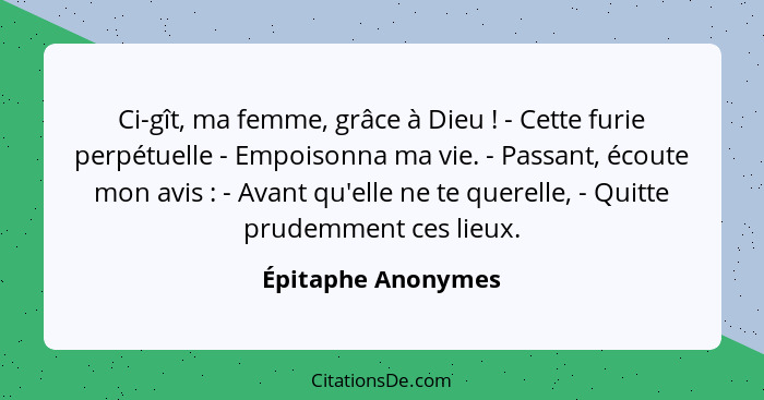 Ci-gît, ma femme, grâce à Dieu ! - Cette furie perpétuelle - Empoisonna ma vie. - Passant, écoute mon avis : - Avant qu'... - Épitaphe Anonymes