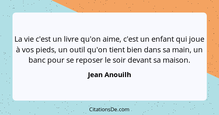 La vie c'est un livre qu'on aime, c'est un enfant qui joue à vos pieds, un outil qu'on tient bien dans sa main, un banc pour se reposer... - Jean Anouilh