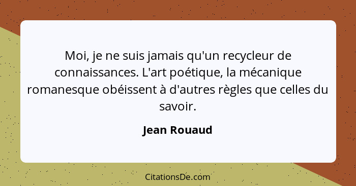 Moi, je ne suis jamais qu'un recycleur de connaissances. L'art poétique, la mécanique romanesque obéissent à d'autres règles que celles... - Jean Rouaud