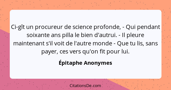 Ci-gît un procureur de science profonde, - Qui pendant soixante ans pilla le bien d'autrui. - Il pleure maintenant s'il voit de l'... - Épitaphe Anonymes