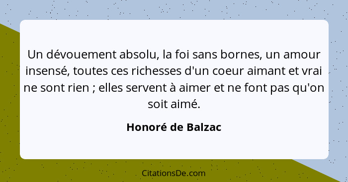 Un dévouement absolu, la foi sans bornes, un amour insensé, toutes ces richesses d'un coeur aimant et vrai ne sont rien ; elle... - Honoré de Balzac