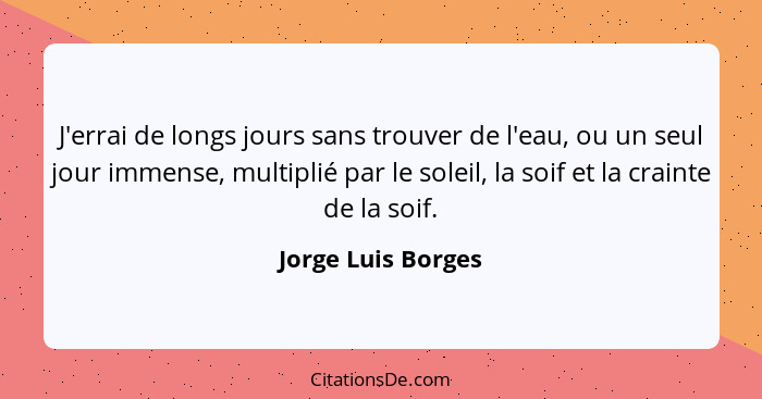 J'errai de longs jours sans trouver de l'eau, ou un seul jour immense, multiplié par le soleil, la soif et la crainte de la soif.... - Jorge Luis Borges