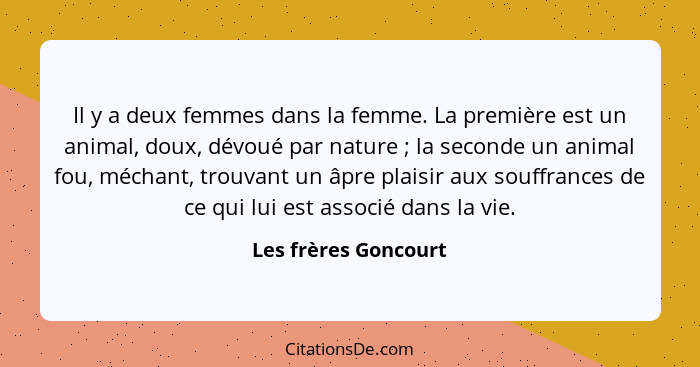 Il y a deux femmes dans la femme. La première est un animal, doux, dévoué par nature ; la seconde un animal fou, méchant, t... - Les frères Goncourt