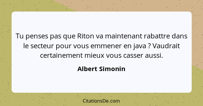 Tu penses pas que Riton va maintenant rabattre dans le secteur pour vous emmener en java ? Vaudrait certainement mieux vous cass... - Albert Simonin