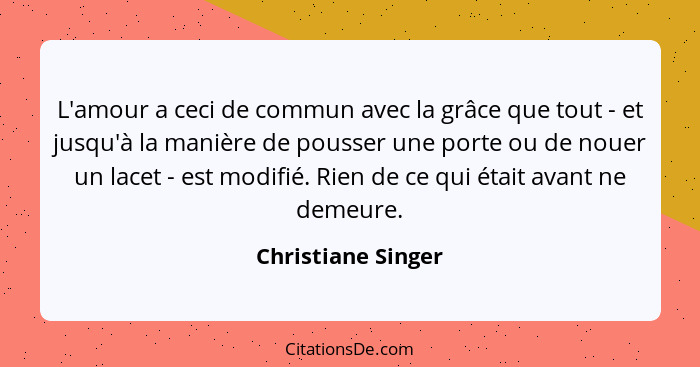 L'amour a ceci de commun avec la grâce que tout - et jusqu'à la manière de pousser une porte ou de nouer un lacet - est modifié. R... - Christiane Singer