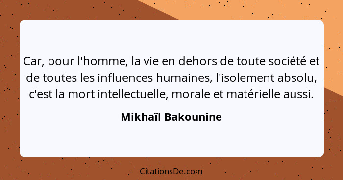 Car, pour l'homme, la vie en dehors de toute société et de toutes les influences humaines, l'isolement absolu, c'est la mort intel... - Mikhaïl Bakounine