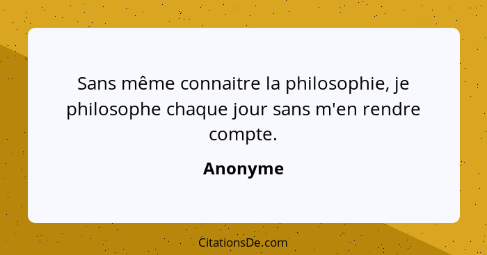 Sans même connaitre la philosophie, je philosophe chaque jour sans m'en rendre compte.... - Anonyme